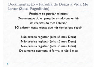 Documentação – Paródia de Deixa a Vida Me
Levar (Zeca Pagodinho)
Precisam-se guardar as notas
Documentos do empregado e tudo que emitir
As receitas do mês anteriorAs receitas do mês anterior
SÓ existem essas regras que nós temos que seguir
Não precisa registrar (olha só meu Deus)
Não precisa registrar (olha só meu Deus)
Não precisa registrar (olha só meu Deus)Não precisa registrar (olha só meu Deus)
Documento escritural é formal e não é meu
 