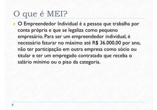 O que é MEI?
 O Empreendedor Individual é a pessoa que trabalha por
conta própria e que se legaliza como pequeno
empresário. Para ser um empreendedor individual, éempresário. Para ser um empreendedor individual, é
necessário faturar no máximo até R$ 36.000,00 por ano,
não ter participação em outra empresa como sócio ou
titular e ter um empregado contratado que receba o
salário mínimo ou o piso da categoria.
 