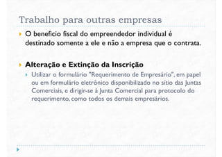 Trabalho para outras empresas
 O beneficio fiscal do empreendedor individual é
destinado somente a ele e não a empresa que o contrata.
 Alteração e Extinção da Inscrição
 Utilizar o formulário "Requerimento de Empresário", em papel
ou em formulário eletrônico disponibilizado no sítio das Juntas
Comerciais, e dirigir-se à Junta Comercial para protocolo do
requerimento, como todos os demais empresários.
 