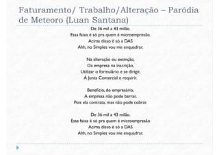 Faturamento/ Trabalho/Alteração – Paródia
de Meteoro (Luan Santana)
De 36 mil a 43 milão.
Essa faixa é só pra quem é microempresão.
Acima disso é só a DAS
Ahh, no Simples vou me enquadrar.
Na alteração ou extinção,
Da empresa na inscrição,
Utilizar o formulário e se dirigir,
À Junta Comercial e requirir.
Benefício, do empresário,
A empresa não pode barrar,
Pois ela contrata, mas não pode cobrar.Pois ela contrata, mas não pode cobrar.
De 36 mil a 43 milão.
Essa faixa é só pra quem é microempresão
Acima disso é só a DAS
Ahh, no Simples vou me enquadrar.
 