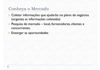 Conheça o Mercado
 Coletar informações que ajudarão no plano de negócios
(organiza as informações coletadas)
 Pesquisa de mercado – local, fornecedores, clientes e Pesquisa de mercado – local, fornecedores, clientes e
concorrentes.
 Enxergar as oportunidades
 