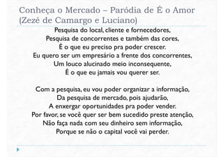 Conheça o Mercado – Paródia de É o Amor
(Zezé de Camargo e Luciano)
Pesquisa do local, cliente e fornecedores,
Pesquisa de concorrentes e também das cores,
É o que eu preciso pra poder crescer.
Eu quero ser um empresário a frente dos concorrentes,Eu quero ser um empresário a frente dos concorrentes,
Um louco alucinado meio inconsequente,
É o que eu jamais vou querer ser.
Com a pesquisa, eu vou poder organizar a informação,
Da pesquisa de mercado, pois ajudarão,
A enxergar oportunidades pra poder vender.A enxergar oportunidades pra poder vender.
Por favor, se você quer ser bem sucedido preste atenção,
Não faça nada com seu dinheiro sem informação,
Porque se não o capital você vai perder.
 