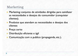 Marketing
 Marketing: conjunto de atividades dirigidas para satisfazer
as necessidades e desejos do consumidor (conquistar
clientes).clientes).
 Produtos que atendam as necessidades e desejos dos
clientes
 Preço certo
 Distribuição eficiente e ágil
 Comunicação com o publico (propaganda, etc.). Comunicação com o publico (propaganda, etc.).
 