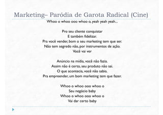 Marketing– Paródia de Garota Radical (Cine)
Whoo o whoo ooo whoo o, yeah yeah yeah...
Pro seu cliente conquistar
E também fidelizar.E também fidelizar.
Pra você vender, bom o seu marketing tem que ser.
Não tem segredo não, por instrumentos de ação.
Você vai ver
Anúncio na mídia, você não fazia.
Assim não é certo, seu produto não sai.
O que acontecia, você não sabia.
Pra empreender, um bom marketing tem que fazer.Pra empreender, um bom marketing tem que fazer.
Whoo o whoo ooo whoo o
Seu negócio baby
Whoo o whoo ooo whoo o
Vai dar certo baby
 