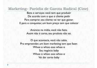 Marketing– Paródia de Garota Radical (Cine)
Bens e serviços você tem que produzir
De acordo com o que o cliente pedir
Para comprar, seu cliente vai ter que gastar.
E para o conquistar, um bom preço tem que colocarE para o conquistar, um bom preço tem que colocar
Anúncio na mídia, você não fazia.
Assim não é certo, seu produto não sai.
O que acontecia, você não sabia.
Pra empreender, um bom marketing tem que fazer.
Whoo o whoo ooo whoo o
Pra empreender, um bom marketing tem que fazer.
Whoo o whoo ooo whoo o
Seu negócio baby
Whoo o whoo ooo whoo o
Vai dar certo baby
 