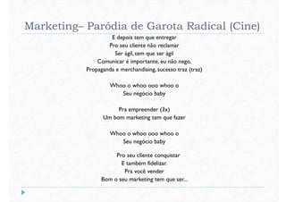 Marketing– Paródia de Garota Radical (Cine)
E depois tem que entregar
Pro seu cliente não reclamar
Ser ágil, tem que ser ágil
Comunicar é importante, eu não nego.
Propaganda e merchandising, sucesso traz (traz)Propaganda e merchandising, sucesso traz (traz)
Whoo o whoo ooo whoo o
Seu negócio baby
Pra empreender (3x)
Um bom marketing tem que fazer
Whoo o whoo ooo whoo oWhoo o whoo ooo whoo o
Seu negócio baby
Pro seu cliente conquistar
E também fidelizar.
Pra você vender
Bom o seu marketing tem que ser...
 