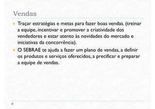 Vendas
 Traçar estratégias e metas para fazer boas vendas. (treinar
a equipe, incentivar e promover a criatividade dos
vendedores e estar atento às novidades do mercado evendedores e estar atento às novidades do mercado e
iniciativas da concorrência).
 O SEBRAE te ajuda a fazer um plano de vendas, a definir
os produtos e serviços oferecidos, a precificar e preparar
a equipe de vendas.
 