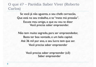 O que é? – Paródia Saber Viver (Roberto
Carlos)
Se você já não aguenta, o seu chefe carrascão,
Que está no seu trabalho, e te “mete mó pressão”.
Escute meu amigo, o que eu vou te dizerEscute meu amigo, o que eu vou te dizer
Você precisa saber empreender.
Não tem muito segredo, para ser empreendedor,
Basta ter boa vontade, e um belo capital.
Até 36 mil por ano, o seu lucro tem que ser.
Você precisa saber empreenderVocê precisa saber empreender
Você precisa saber empreender (x3)
Saber empreender
 