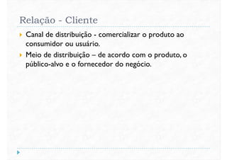 Relação - Cliente
 Canal de distribuição - comercializar o produto ao
consumidor ou usuário.
 Meio de distribuição – de acordo com o produto, o Meio de distribuição – de acordo com o produto, o
público-alvo e o fornecedor do negócio.
 