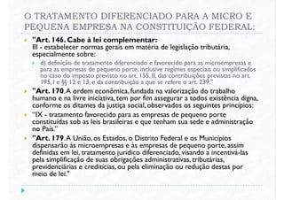O TRATAMENTO DIFERENCIADO PARA A MICRO E
PEQUENA EMPRESA NA CONSTITUIÇÃO FEDERAL:
 "Art. 146. Cabe à lei complementar:
III - estabelecer normas gerais em matéria de legislação tributária,
especialmente sobre:
 d) definição de tratamento diferenciado e favorecido para as microempresas e
para as empresas de pequeno porte, inclusive regimes especiais ou simplificados
d) definição de tratamento diferenciado e favorecido para as microempresas e
para as empresas de pequeno porte, inclusive regimes especiais ou simplificados
no caso do imposto previsto no art. 155, II, das contribuições previstas no art.
195, I e §§ 12 e 13, e da contribuição a que se refere o art. 239."
 "Art. 170.A ordem econômica, fundada na valorização do trabalho
humano e na livre iniciativa, tem por fim assegurar a todos existência digna,
conforme os ditames da justiça social, observados os seguintes princípios:
 “IX - tratamento favorecido para as empresas de pequeno porte
constituídas sob as leis brasileiras e que tenham sua sede e administração
no País.”
"Art. 179.A União, os Estados, o Distrito Federal e os Municípios
no País.”
 "Art. 179.A União, os Estados, o Distrito Federal e os Municípios
dispensarão às microempresas e às empresas de pequeno porte, assim
definidas em lei, tratamento jurídico diferenciado, visando a incentivá-las
pela simplificação de suas obrigações administrativas, tributárias,
previdenciárias e creditícias, ou pela eliminação ou redução destas por
meio de lei."
 