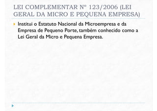 LEI COMPLEMENTAR Nº 123/2006 (LEI
GERAL DA MICRO E PEQUENA EMPRESA)
 Institui o Estatuto Nacional da Microempresa e da
Empresa de Pequeno Porte, também conhecido como a
Lei Geral da Micro e Pequena Empresa.Lei Geral da Micro e Pequena Empresa.
 