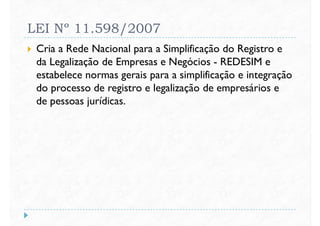 LEI Nº 11.598/2007
 Cria a Rede Nacional para a Simplificação do Registro e
da Legalização de Empresas e Negócios - REDESIM e
estabelece normas gerais para a simplificação e integraçãoestabelece normas gerais para a simplificação e integração
do processo de registro e legalização de empresários e
de pessoas jurídicas.
 