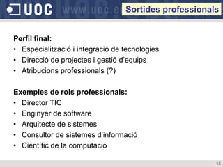 Sortides professionals


Perfil final:
• Especialització i integració de tecnologies
• Direcció de projectes i gestió d’equips
• Atribucions professionals (?)

Exemples de rols professionals:
• Director TIC
• Enginyer de software
• Arquitecte de sistemes
• Consultor de sistemes d’informació
• Científic de la computació

                                                       15
 