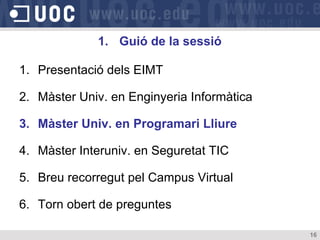 1. Guió de la sessió

1. Presentació dels EIMT

2. Màster Univ. en Enginyeria Informàtica

3. Màster Univ. en Programari Lliure

4. Màster Interuniv. en Seguretat TIC

5. Breu recorregut pel Campus Virtual

6. Torn obert de preguntes

                                            16
 