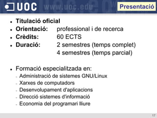 Presentació

   Titulació oficial
   Orientació: professional i de recerca
   Crèdits:        60 ECTS
   Duració:        2 semestres (temps complet)
                    4 semestres (temps parcial)

   Formació especialitzada en:
    ‒   Administració de sistemes GNU/Linux
    ‒   Xarxes de computadors
    ‒   Desenvolupament d'aplicacions
    ‒   Direcció sistemes d'informació
    ‒   Economia del programari lliure

                                                        17
 