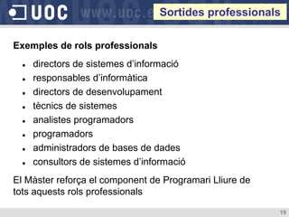 Sortides professionals

Exemples de rols professionals
     directors de sistemes d’informació
     responsables d’informàtica
     directors de desenvolupament
     tècnics de sistemes
     analistes programadors
     programadors
     administradors de bases de dades
     consultors de sistemes d’informació
El Màster reforça el component de Programari Lliure de
tots aquests rols professionals

                                                         19
 