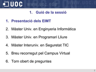 1. Guió de la sessió

1. Presentació dels EIMT

2. Màster Univ. en Enginyeria Informàtica

3. Màster Univ. en Programari Lliure

4. Màster Interuniv. en Seguretat TIC

5. Breu recorregut pel Campus Virtual

6. Torn obert de preguntes

                                            2
 