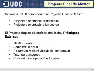 Projecte Final de Màster

15 crèdits ECTS corresponen al Projecte Final de Màster

   •   Projecte d’orientació professional
   •   Projecte d‘orientació a la recerca

El Projecte d'aplicació professional inclou Pràctiques
Externes:

   •   100% virtuals
   •   Semestral o anual
   •   No remuneració ni vinculació contractual
   •   Tutor de pràctiques
   •   Conveni de cooperació educativa


                                                           24
 