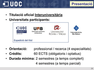 Presentació

• Titulació oficial Interuniversitària
• Universitats participants:




     Expedició del títol


• Orientació:  professional / recerca (4 especialitats)
• Crèdits:     60 ECTS (obligatoris i optatius)
• Durada mínima: 2 semestres (a temps complert)
                 4 semestres (a temps parcial)
                                                      26
 