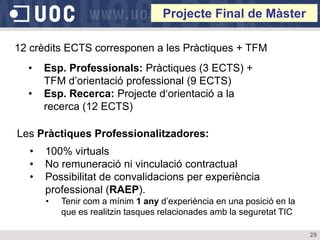 Projecte Final de Màster

12 crèdits ECTS corresponen a les Pràctiques + TFM
  •   Esp. Professionals: Pràctiques (3 ECTS) +
      TFM d’orientació professional (9 ECTS)
  •   Esp. Recerca: Projecte d‘orientació a la
      recerca (12 ECTS)

Les Pràctiques Professionalitzadores:
  •   100% virtuals
  •   No remuneració ni vinculació contractual
  •   Possibilitat de convalidacions per experiència
      professional (RAEP).
      •   Tenir com a mínim 1 any d’experiència en una posició en la
          que es realitzin tasques relacionades amb la seguretat TIC

                                                                       29
 