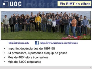 Els EIMT en xifres




    http://eimt.uoc.edu    http://www.facebook.com/eimtuoc

•   Impartint docència des de 1997-98
•   54 professors, 8 persones d’equip de gestió
•   Més de 400 tutors i consultors
•   Més de 8.000 estudiants
                                                             3
 