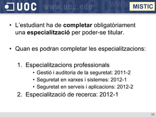MISTIC


• L’estudiant ha de completar obligatòriament
  una especialització per poder-se titular.

• Quan es podran completar les especialitzacions:

  1. Especialitzacions professionals
        • Gestió i auditoria de la seguretat: 2011-2
        • Seguretat en xarxes i sistemes: 2012-1
        • Seguretat en serveis i aplicacions: 2012-2
  2. Especialització de recerca: 2012-1


                                                        30
 