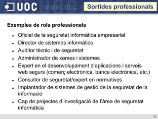 Sortides professionals

Exemples de rols professionals
    Oficial de la seguretat informàtica empresarial
    Director de sistemes informàtics
    Auditor tècnic i de seguretat
    Administrador de xarxes i sistemes
    Expert en el desenvolupament d’aplicacions i serveis
     web segurs (comerç electrònica, banca electrònica, etc.)
    Consultor de seguretat/expert en normatives
    Implantador de sistemes de gestió de la seguretat de la
     informació
    Cap de projectes d’investigació de l’àrea de seguretat
     informàtica
                                                                34
 
