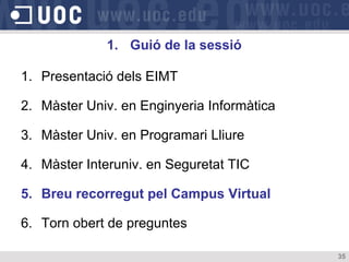 1. Guió de la sessió

1. Presentació dels EIMT

2. Màster Univ. en Enginyeria Informàtica

3. Màster Univ. en Programari Lliure

4. Màster Interuniv. en Seguretat TIC

5. Breu recorregut pel Campus Virtual

6. Torn obert de preguntes

                                            35
 