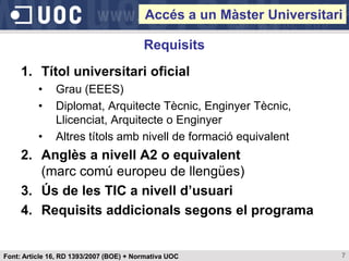 Accés a un Màster Universitari

                                         Requisits
     1. Títol universitari oficial
          •    Grau (EEES)
          •    Diplomat, Arquitecte Tècnic, Enginyer Tècnic,
               Llicenciat, Arquitecte o Enginyer
          •    Altres títols amb nivell de formació equivalent
     2. Anglès a nivell A2 o equivalent
        (marc comú europeu de llengües)
     3. Ús de les TIC a nivell d’usuari
     4. Requisits addicionals segons el programa


Font: Article 16, RD 1393/2007 (BOE) + Normativa UOC                  7
 