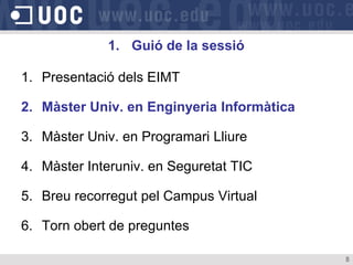 1. Guió de la sessió

1. Presentació dels EIMT

2. Màster Univ. en Enginyeria Informàtica

3. Màster Univ. en Programari Lliure

4. Màster Interuniv. en Seguretat TIC

5. Breu recorregut pel Campus Virtual

6. Torn obert de preguntes

                                            8
 