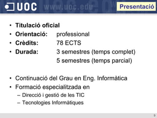 Presentació


•   Titulació oficial
•   Orientació: professional
•   Crèdits:        78 ECTS
•   Durada:         3 semestres (temps complet)
                    5 semestres (temps parcial)

• Continuació del Grau en Eng. Informàtica
• Formació especialitzada en
    – Direcció i gestió de les TIC
    – Tecnologies Informàtiques

                                                   9
 