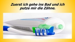 Zuerst ich gehe ins Bad und ich
putze mir die Zähne.
 