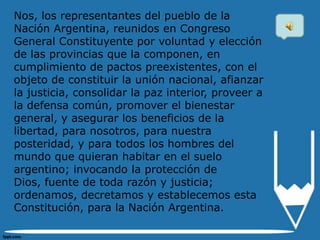 Nos, los representantes del pueblo de la
Nación Argentina, reunidos en Congreso
General Constituyente por voluntad y elección
de las provincias que la componen, en
cumplimiento de pactos preexistentes, con el
objeto de constituir la unión nacional, afianzar
la justicia, consolidar la paz interior, proveer a
la defensa común, promover el bienestar
general, y asegurar los beneficios de la
libertad, para nosotros, para nuestra
posteridad, y para todos los hombres del
mundo que quieran habitar en el suelo
argentino; invocando la protección de
Dios, fuente de toda razón y justicia;
ordenamos, decretamos y establecemos esta
Constitución, para la Nación Argentina.
 