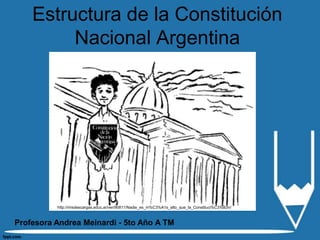 Estructura de la Constitución
         Nacional Argentina




          http://misdescargas.educ.ar/ver/90811/Nadie_es_m%C3%A1s_alto_que_la_Constituci%C3%B3n/



Profesora Andrea Meinardi - 5to Año A TM
 