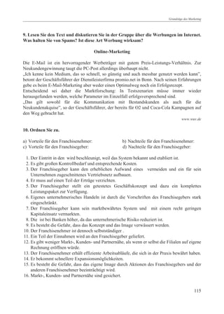 Grundzüge des Marketing




9. Lesen Sie den Text und diskutieren Sie in der Gruppe über die Werbungen im Internet.
Was halten Sie von Spams? Ist diese Art Werbung wirksam?

                                       Online-Marketing

Die E-Mail ist ein hervorragender Werbeträger mit gutem Preis-Leistungs-Verhältnis. Zur
Neukundengewinnung taugt die PC-Post allerdings überhaupt nicht.
„Ich kenne kein Medium, das so schnell, so günstig und auch messbar genutzt werden kann”,
betont der Geschäftsführer der Dienstleisterfirma promio.net in Bonn. Nach seinen Erfahrungen
gebe es beim E-Mail-Marketing aber weder einen Optimalweg noch ein Erfolgsrezept.
Entscheidend sei daher die Marktforschung: In Testszenarien müsse immer wieder
herausgefunden werden, welche Parameter im Einzelfall erfolgsversprechend sind.
„Das gilt sowohl für die Kommunikation mit Bestandskunden als auch für die
Neukundenakquise”, so der Geschäftsführer, der bereits für O2 und Coca-Cola Kampagnen auf
den Weg gebracht hat.
                                                                                      www.wuv.de

10. Ordnen Sie zu.

a) Vorteile für den Franchisenehmer:                b) Nachteile für den Franchisenehmer:
c) Vorteile für den Franchisegeber:                 d) Nachteile für den Franchisegeber:

 1. Der Eintritt in den wird beschleunigt, weil das System bekannt und etabliert ist.
 2. Es gibt großen Kontrollbedarf und entsprechende Kosten.
 3. Der Franchisegeber kann den erheblichen Aufwand eines vermeiden und ein für sein
    Unternehmen zugeschnittenes Vertriebsnetz aufbauen.
 4. Er muss auf einen Teil der Erträge verzichten.
 5. Der Franchisegeber stellt ein getestetes Geschäftskonzept und dazu ein komplettes
    Leistungspaket zur Verfügung.
 6. Eigenes unternehmerisches Handeln ist durch die Vorschriften des Franchisegebers stark
    eingeschränkt.
 7. Der Franchisegeber kann sein marktbewährtes System und mit einem recht geringen
    Kapitaleinsatz vermarkten.
 8. Die ist bei Banken höher, da das unternehmerische Risiko reduziert ist.
 9. Es besteht die Gefahr, dass das Konzept und das Image verwässert werden.
10. Der Franchisenehmer ist dennoch selbstständiger .
11. Ein Teil der Einnahmen wird an den Franchisegeber geliefert.
12. Es gibt weniger Markt-, Kunden- und Partnernähe, als wenn er selbst die Filialen auf eigene
    Rechnung eröffnen würde.
13. Der Franchisenehmer erhält effiziente Arbeitsabläufe, die sich in der Praxis bewährt haben.
14. Er bekommt schnellere Expansionsmöglichkeiten.
15. Es besteht die Gefahr, dass das eigene Image durch Aktionen des Franchisegebers und der
    anderen Franchisenehmer beeinträchtigt wird.
16. Markt-, Kunden- und Partnernähe sind gesichert.


                                                                                               115
 