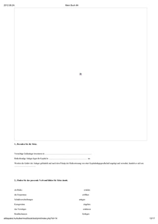 2012.08.24.                                                              Mein Buch #4




           1., Beenden Sie die Sätze.



           Vorsichtige Geldanleger investieren in …………………………………………………………

           Risikofreudige Anleger legen ihr Kapital in ……………………………………………… an.

           Werden die Gelder der Anleger gebündelt und nach dem Prinzip der Risikostreuung von einer Kapitalanlagegesellschaft angelegt und verwaltet, handelt es sich um
           …………………………




           2., Finden Sie das passende Verb und bilden Sie Sätze damit.



           ein Risiko                                                                           erzielen

           die Ersparnisse                                                                    eröffnen

           Schuldverschreibungen                                                          anlegen

           Kursgewinne                                                                         eingehen

           das Vermögen                                                                       emittieren

           Renditechancen                                                                     festlegen

attilapaksi.hu/kulker/mod/book/tool/print/index.php?id=14                                                                                                                   12/17
 