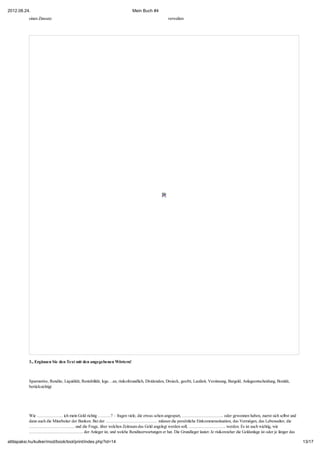 2012.08.24.                                                                Mein Buch #4
           einen Zinssatz                                                                        verwalten




           3., Ergänzen Sie den Text mit den angegebenen Wörtern!



           Sparmotive, Rendite, Liquidität, Rentabilität, lege…an, risikofreundlich, Dividenden, Dreieck, geerbt, Laufzeit, Verzinsung, Bargeld, Anlageentscheidung, Bonität,
           berücksichtigt




           Wie ……………… ich mein Geld richtig ………? – fragen viele, die etwas schon angespart, ……………………….. oder gewonnen haben, zuerst sich selbst und
           dann auch die Mitarbeiter der Banken. Bei der ……………………………… müssen die persönliche Einkommenssituation, das Vermögen, das Lebensalter, die
           ………………………….. und die Frage, über welchen Zeitraum das Geld angelegt werden soll, …………………….. werden. Es ist auch wichtig, wie
           ……………………………….. der Anleger ist, und welche Renditeerwartungen er hat. Die Grundleger lautet: Je risikoreicher die Geldanlage ist oder je länger das

attilapaksi.hu/kulker/mod/book/tool/print/index.php?id=14                                                                                                                       13/17
 