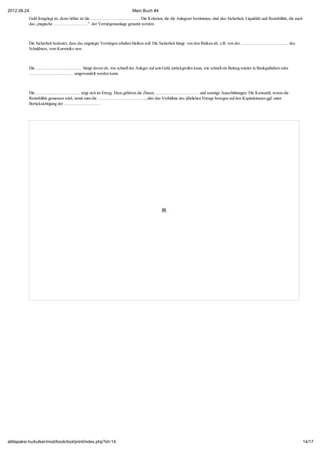 2012.08.24.                                                           Mein Buch #4
           Geld festgelegt ist, desto höher ist die …………………………… . Die Kriterien, die die Anlageart bestimmen, sind also Sicherheit, Liquidität und Rentabilität, die auch
           das „magische ……………………” der Vermögensanlage genannt werden.



           Die Sicherheit bedeutet, dass das angelegte Vermögen erhalten bleiben soll. Die Sicherheit hängt von den Risiken ab, z.B. von der …………………………… des
           Schuldners, vom Kursrisiko usw.



           Die ………………………….. hängt davon ab, wie schnell der Anleger auf sein Geld zurückgreifen kann, wie schnell ein Beitrag wieder in Bankguthaben oder
           …………………………. umgewandelt werden kann.



           Die …………………………. zeigt sich im Ertrag. Dazu gehören die Zinsen, ………………………… und sonstige Ausschüttungen. Die Kennzahl, woran die
           Rentabilität gemessen wird, nennt man die ……………………………, also das Verhältnis des jährlichen Ertrags bezogen auf den Kapitaleinsatz-ggf. unter
           Berücksichtigung der ……………………. .




attilapaksi.hu/kulker/mod/book/tool/print/index.php?id=14                                                                                                                   14/17
 