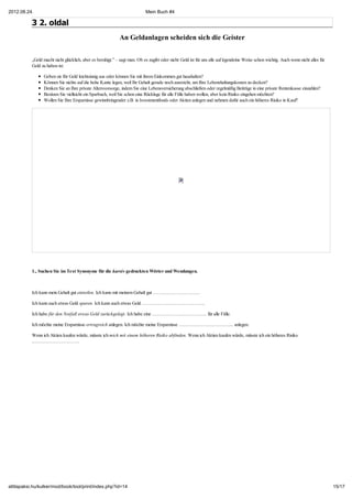 2012.08.24.                                                                 Mein Buch #4

           3 2. oldal
                                                             An Geldanlagen scheiden sich die Geister


           „Geld macht nicht glücklich, aber es beruhigt.” – sagt man. Ob es zugibt oder nicht: Geld ist für uns alle auf irgendeine Weise schon wichtig. Auch wenn nicht alles für
           Geld zu haben ist:

                 Geben sie Ihr Geld leichtsinnig aus oder können Sie mit ihrem Einkommen gut haushalten?
                 Können Sie nichts auf die hohe Kante legen, weil Ihr Gehalt gerade noch ausreicht, um Ihre Lebenshaltungskosten zu decken?
                 Denken Sie an Ihre private Altersvorsorge, indem Sie eine Lebensversicherung abschließen oder regelmäßig Beiträge in eine private Rentenkasse einzahlen?
                 Besitzen Sie vielleicht ein Sparbuch, weil Sie schon eine Rücklage für alle Fälle haben wollen, aber kein Risiko eingehen möchten?
                 Wollen Sie Ihre Ersparnisse gewinnbringender z.B. in Isvestmentfonds oder Aktien anlegen und nehmen dafür auch ein höheres Risiko in Kauf?




           1., Suchen Sie im Text Synonyme für die kursiv gedruckten Wörter und Wendungen.



           Ich kann mein Gehalt gut einteilen. Ich kann mit meinem Gehalt gut …………………………

           Ich kann auch etwas Geld sparen. Ich kann auch etwas Geld ………………………………….

           Ich habe für den Notfall etwas Geld zurückgelegt. Ich habe eine …………………………….. für alle Fälle.

           Ich möchte meine Ersparnisse ertragreich anlegen. Ich möchte meine Ersparnisse …………………………….. anlegen.

           Wenn ich Aktien kaufen würde, müsste ich mich mit einem höheren Risiko abfinden. Wenn ich Aktien kaufen würde, müsste ich ein höheres Risiko
           …………………………




attilapaksi.hu/kulker/mod/book/tool/print/index.php?id=14                                                                                                                             15/17
 