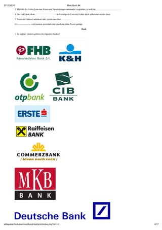 2012.08.24.                                                         Mein Buch #4
           3. Mit Hilfe des Geldes kann man Waren und Dienstleistungen miteinander vergleichen, es heißt die …………………………… .

           4. Das Geld dient oft als……………………….., da Vermögen in Form des Geldes leicht aufbewahrt werden kann.

           5. Wenn der Geldwert anhaltend sinkt, spricht man über ………….. .

           6.) ……………… wird meistens persönlich oder durch eine dritte Person getätigt.

                                                                                    Bank

           1. Zu welchen Ländern gehören die folgenden Banken?




attilapaksi.hu/kulker/mod/book/tool/print/index.php?id=14                                                                    4/17
 