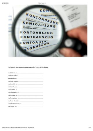 2012.08.24.                                                                                         Mein Buch #4




           1., Finden Sie bitte die entsprechenden ungarischen Wörter und Wendungen.



           das Girokonto, -s: ...................................................................................

           ein Konto eröffnen: ................................................................................

           Geld überweisen: ....................................................................................

           das Konto belasten: ................................................................................

           die Lastschrift, -en: ................................................................................

           die Gutscrift, -en: ...................................................................................

           das Guthaben, -s: ....................................................................................

           der Dauerauftrag, ¨-e: .............................................................................

           die Sicteinlage, -n: ..................................................................................

           die Termineinlage, -n: .............................................................................

           das Konto überziehen: ............................................................................

           der Überziehungskredit, -e: ....................................................................

           die Quittung, -en: ...................................................................................




attilapaksi.hu/kulker/mod/book/tool/print/index.php?id=14                                                            6/17
 