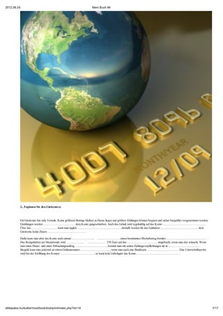 2012.08.24.                                                            Mein Buch #4




           2., Ergänzen Sie den Lückentext.



           Ein Girokonto hat viele Vorteile. Keine größeren Beträge bleiben zu Hause liegen und größere Zahlungen können bequem und sicher bargeldlos vorgenommen werden.
           Eizahlungen werden ………………………….. dem Konto gutgeschrieben. Auch das Gehalt wird regelmäßig auf das Konto …………………………………… .
           Über das …………………….. kann man täglich …………………………………… , deshalb werden für das Guthaben ……………………………….. dem
           Girokonto keine Zinsen ……………………………….. .

           Dafür kann man aber das Konto auch einmal ………………….. ………………….. einem bestimmten Höchstbetrag formlos …………………………………. .
           Das Restguthaben am Monatsende wird ……………… ……………… 250 Euro auf das ………………………... umgebucht, ewnn man das wünscht. Wenn
           man einen Dauer- und einen Abbuchungsauftrag …………………………. , kommt man mit seinen Zahlungsverpflichtungen nie in ………………………..... .
           Bargeld kann man jederzeit an einem Geldautomaten ……………………….. , wenn man auch eine Bankkarte ………………………… . Eine Unterschriftsprobe
           wird bei der Eröffnung des Kontos …………………………… , so kann kein Unbefugter das Konto …………………………………… .




attilapaksi.hu/kulker/mod/book/tool/print/index.php?id=14                                                                                                                   7/17
 