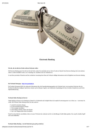 2012.08.24.                                                                Mein Buch #4




                                                                               Electronic Banking



           Für alle, die den direkten Draht zu ihrem Girokonto wollen

           Mit Electronic Banking sparen Sie nicht nur Zeit und Geld, sondern Sie entscheiden sich auc für die Tecnik der Zukunft. Denn Electronic Banking wird in den nächsten
           Jahren so selbstverständlich werden, wie es heutzutage des Autofahren oder das Telefonieren ist.

           Je nach Ihren persönlicen Wünschen und Ihrer technischen Ausstattung bietet Ihnen die Postbank vielfältige Informationen und die Möglichkeit zum Electronic Banking:




           Die Postbank Homepage: http://www.postbank.de

           Die Postbank Homepage hält für Sie umfassende Informationen über alle Finanzdienstleistungsangebote der Postbank bereit: vom kostenlosen Girokonto über die
           Postbank Kreditkarten, intelligente Sparformen, darunter auch ein Bauspar-Angebot, und renditestarke Kapitalanlagen bis hin zu Krediten, beispielsweise auch für die
           Eigenheimfinanzierung.




           Postbank Online-Banking im Internet

           Online-Banking im Internet ist das Banking der Zukunft. Es ist kinderleicht und ermöglicht Ihnen das komplette Kontomanagement von zu Hause aus – wann immer Sie
           wollen. Mit Postbank Online-Banking können Sie unter anderem:

                 aktuelle Kontostände abfragen
                 Kontoauszugsinformationen abfragen
                 Überweisungen durchführen
                 Daueraufträge einrichten, ändern oder löschen
                 Spar- und Anlageprodukte direkt abschließen

           Damit Sie sich problemlos zurechtfinden, haben wir unsere Webseiten klar strukturiert und frei von überflüssigem Grafik-Ballast gehalten. Das sorgt für schnellen Zugriff
           und raschen Bildaufbau.




           Postbank Online-Banking – da wird Sicherheit ganz groß geschrieben

attilapaksi.hu/kulker/mod/book/tool/print/index.php?id=14                                                                                                                              8/17
 
