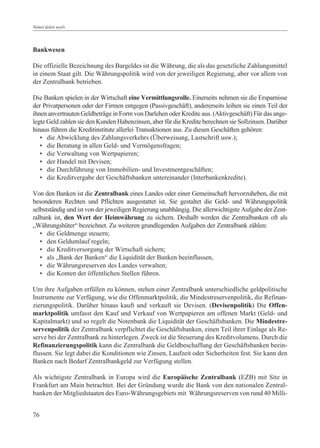 Német üzleti nyelv




Bankwesen

Die offizielle Bezeichnung des Bargeldes ist die Währung, die als das gesetzliche Zahlungsmittel
in einem Staat gilt. Die Währungspolitik wird von der jeweiligen Regierung, aber vor allem von
der Zentralbank betrieben.

Die Banken spielen in der Wirtschaft eine Vermittlungsrolle. Einerseits nehmen sie die Ersparnisse
der Privatpersonen oder der Firmen entgegen (Passivgeschäft), andererseits leihen sie einen Teil der
ihnen anvertrauten Geldbeträge in Form von Darlehen oder Kredite aus. (Aktivgeschäft) Für das ange-
legte Geld zahlen sie den Kunden Habenzinsen, aber für die Kredite berechnen sie Sollzinsen. Darüber
hinaus führen die Kreditinstitute allerlei Transaktionen aus. Zu diesen Geschäften gehören:
   • die Abwicklung des Zahlungsverkehrs (Überweisung, Lastschrift usw.);
   • die Beratung in allen Geld- und Vermögensfragen;
   • die Verwaltung von Wertpapieren;
   • der Handel mit Devisen;
   • die Durchführung von Immobilien- und Investmentgeschäften;
   • die Kreditvergabe der Geschäftsbanken untereinander (Interbankenkredite).

Von den Banken ist die Zentralbank eines Landes oder einer Gemeinschaft hervorzuheben, die mit
besonderen Rechten und Pflichten ausgestattet ist. Sie gestaltet die Geld- und Währungspolitik
selbstständig und ist von der jeweiligen Regierung unabhängig. Die allerwichtigste Aufgabe der Zent-
ralbank ist, den Wert der Heimwährung zu sichern. Deshalb werden die Zentralbanken oft als
„Währungshüter“ bezeichnet. Zu weiteren grundlegenden Aufgaben der Zentralbank zählen:
   • die Geldmenge steuern;
   • den Geldumlauf regeln;
   • die Kreditversorgung der Wirtschaft sichern;
   • als „Bank der Banken“ die Liquidität der Banken beeinflussen,
   • die Währungsreserven des Landes verwalten;
   • die Konten der öffentlichen Stellen führen.

Um ihre Aufgaben erfüllen zu können, stehen einer Zentralbank unterschiedliche geldpolitische
Instrumente zur Verfügung, wie die Offenmarktpolitik, die Mindestreservenpolitik, die Refinan-
zierungspolitik. Darüber hinaus kauft und verkauft sie Devisen. (Devisenpolitik) Die Offen-
marktpolitik umfasst den Kauf und Verkauf von Wertpapieren am offenen Markt (Geld- und
Kapitalmarkt) und so regelt die Notenbank die Liquidität der Geschäftsbanken. Die Mindestre-
servenpolitik der Zentralbank verpflichtet die Geschäftsbanken, einen Teil ihrer Einlage als Re-
serve bei der Zentralbank zu hinterlegen. Zweck ist die Steuerung des Kreditvolumens. Durch die
Refinanzierungspolitik kann die Zentralbank die Geldbeschaffung der Geschäftsbanken beein-
flussen. Sie legt dabei die Konditionen wie Zinsen, Laufzeit oder Sicherheiten fest. Sie kann den
Banken nach Bedarf Zentralbankgeld zur Verfügung stellen.

Als wichtigste Zentralbank in Europa wird die Europäische Zentralbank (EZB) mit Sitz in
Frankfurt am Main betrachtet. Bei der Gründung wurde die Bank von den nationalen Zentral-
banken der Mitgliedstaaten des Euro-Währungsgebiets mit Währungsreserven von rund 40 Milli-


76
 