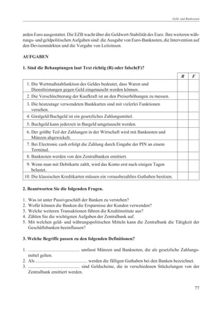 Geld- und Bankwesen




arden Euro ausgestattet. Die EZB wacht über die Geldwert-Stabilität des Euro. Ihre weiteren wäh-
rungs- und geldpolitischen Aufgaben sind: die Ausgabe von Euro-Banknoten, die Intervention auf
den Devisenmärkten und die Vorgabe von Leitzinsen.

AUFGABEN

1. Sind die Behauptungen laut Text richtig (R) oder falsch(F)?
                                                                                                 R      F
     1. Die Wertmaßstabfunktion des Geldes bedeutet, dass Waren und
        Dienstleistungen gegen Geld eingetauscht werden können.
     2. Die Verschlechterung der Kaufkraft ist an den Preiserhöhungen zu messen.
     3. Die heutzutage verwendeten Bankkarten sind mit vielerlei Funktionen
        versehen.
     4. Giralgeld/Buchgeld ist ein gesetzliches Zahlungsmittel.
     5. Buchgeld kann jederzeit in Bargeld umgetauscht werden.
     6. Der größte Teil der Zahlungen in der Wirtschaft wird mit Banknoten und
        Münzen abgewickelt.
     7. Bei Electronic cash erfolgt die Zahlung durch Eingabe der PIN an einem
        Terminal.
     8. Banknoten werden von den Zentralbanken emittiert.
  9. Wenn man mit Debitkarte zahlt, wird das Konto erst nach einigen Tagen
     belastet.
 10. Die klassischen Kreditkarten müssen ein vorausbezahltes Guthaben besitzen.

2. Beantworten Sie die folgenden Fragen.

1.   Was ist unter Passivgeschäft der Banken zu verstehen?
2.   Wofür können die Banken die Ersparnisse der Kunden verwenden?
3.   Welche weiteren Transaktionen führen die Kreditinstitute aus?
4.   Zählen Sie die wichtigsten Aufgaben der Zentralbank auf.
5.   Mit welchen geld- und währungspolitischen Mitteln kann die Zentralbank die Tätigkeit der
     Geschäftsbanken beeinflussen?

3. Welche Begriffe passen zu den folgenden Definitionen?

1. ............................................. umfasst Münzen und Banknoten, die als gesetzliche Zahlungs-
   mittel gelten.
2. Als ............................................. werden die fälligen Guthaben bei den Banken bezeichnet.
3. ............................................. sind Geldscheine, die in verschiedenen Stückelungen von der
   Zentralbank emittiert werden.


                                                                                                          77
 