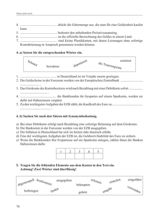 Német üzleti nyelv




4. ............................................. drückt die Gütermenge aus, die man für eine Geldeinheit kaufen
   kann.
5. ............................................. bedeutet den anhaltenden Preisniveauanstieg.
6. ............................................. ist die offizielle Bezeichnung des Geldes in einem Land.
7. ............................................. sind kleine Plastikkarten, mit denen Leistungen ohne sofortige
   Kontobelastung in Anspruch genommen werden können.

4. a) Setzen Sie die entsprechenden Wörter ein.

                                                                                                     emittiert
            bel
                aste                                     ni  eren               die Te
                     t      bewahren                depo                              uerun
                                                                                                 gsrate


1. ............................................ in Deutschland ist im Vorjahr enorm gestiegen.
2. Die Geldscheine in der Eurozone werden von der Europäischen Zentralbank ...........................
   ....................... .
3. Das Girokonto des Kartenbesitzers wird nach Bezahlung mit einer Debitkarte sofort .................
   ................................. .
4. ............................................ die Bankkunden ihr Gespartes auf einem Sparkonto, werden sie
   dafür mit Habenzinsen vergütet.
5. Zu den wichtigsten Aufgaben der EZB zählt, die Kaufkraft des Euro zu .....................................
   ..................................... .

4. b) Suchen Sie nach den Sätzen mit Synonymbedeutung.

a)    Bei einer Debitkarte erfolgt nach Bezahlung eine sofortige Belastung auf dem Girokonto.
b)    Die Banknoten in der Eurozone werden von der EZB ausgegeben.
c)    Die Inflation in Deutschland hat sich im letzten Jahr drastisch erhöht.
d)    Eine der wichtigsten Aufgaben der EZB ist, die Geldwert-Stabilität des Euro zu sichern.
e)    Wenn die Bankkunden ihre Ersparnisse auf ein Sparkonto anlegen, zahlen ihnen die Banken
      Habenzinsen dafür.

                                            1   2        3          4           5



5. Tragen Sie die fehlenden Elemente aus dem Kasten in den Text ein.
   Achtung! Zwei Wörter sind überflüssig!


               pelt konfron           ausgegeben                        erler                     ilen     eingeführt
          tem               tiert                                            nen           einte
  a  bges                                               behaupten                                         ver
                                        n                                                    t               wen
        beibringen              fi  nde                                                  geh                     den
                                                         gehört                     um



78
 
