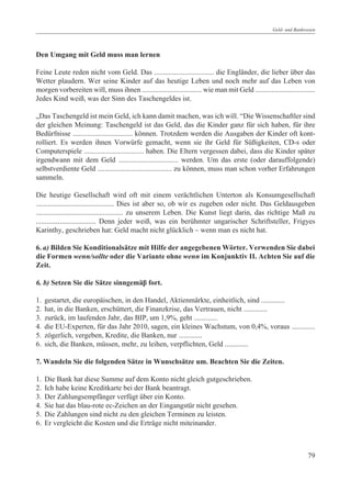 Geld- und Bankwesen




Den Umgang mit Geld muss man lernen

Feine Leute reden nicht vom Geld. Das ................................. die Engländer, die lieber über das
Wetter plaudern. Wer seine Kinder auf das heutige Leben und noch mehr auf das Leben von
morgen vorbereiten will, muss ihnen ................................. wie man mit Geld .................................
Jedes Kind weiß, was der Sinn des Taschengeldes ist.

„Das Taschengeld ist mein Geld, ich kann damit machen, was ich will. “Die Wissenschaftler sind
der gleichen Meinung: Taschengeld ist das Geld, das die Kinder ganz für sich haben, für ihre
Bedürfnisse ................................. können. Trotzdem werden die Ausgaben der Kinder oft kont-
rolliert. Es werden ihnen Vorwürfe gemacht, wenn sie ihr Geld für Süßigkeiten, CD-s oder
Computerspiele ................................. haben. Die Eltern vergessen dabei, dass die Kinder später
irgendwann mit dem Geld ................................. werden. Um das erste (oder darauffolgende)
selbstverdiente Geld ......................................... zu können, muss man schon vorher Erfahrungen
sammeln.

Die heutige Gesellschaft wird oft mit einem verächtlichen Unterton als Konsumgesellschaft
........................................... Dies ist aber so, ob wir es zugeben oder nicht. Das Geldausgeben
................................................ zu unserem Leben. Die Kunst liegt darin, das richtige Maß zu
................................. Denn jeder weiß, was ein berühmter ungarischer Schriftsteller, Frigyes
Karinthy, geschrieben hat: Geld macht nicht glücklich – wenn man es nicht hat.

6. a) Bilden Sie Konditionalsätze mit Hilfe der angegebenen Wörter. Verwenden Sie dabei
die Formen wenn/sollte oder die Variante ohne wenn im Konjunktiv II. Achten Sie auf die
Zeit.

6. b) Setzen Sie die Sätze sinngemäâ fort.

1.   gestartet, die europäischen, in den Handel, Aktienmärkte, einheitlich, sind .............
2.   hat, in die Banken, erschüttert, die Finanzkrise, das Vertrauen, nicht .............
3.   zurück, im laufenden Jahr, das BIP, um 1,9%, geht .............
4.   die EU-Experten, für das Jahr 2010, sagen, ein kleines Wachstum, von 0,4%, voraus .............
5.   zögerlich, vergeben, Kredite, die Banken, nur .............
6.   sich, die Banken, müssen, mehr, zu leihen, verpflichten, Geld .............

7. Wandeln Sie die folgenden Sätze in Wunschsätze um. Beachten Sie die Zeiten.

1.   Die Bank hat diese Summe auf dem Konto nicht gleich gutgeschrieben.
2.   Ich habe keine Kreditkarte bei der Bank beantragt.
3.   Der Zahlungsempfänger verfügt über ein Konto.
4.   Sie hat das blau-rote ec-Zeichen an der Eingangstür nicht gesehen.
5.   Die Zahlungen sind nicht zu den gleichen Terminen zu leisten.
6.   Er vergleicht die Kosten und die Erträge nicht miteinander.



                                                                                                                    79
 