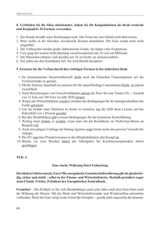 Német üzleti nyelv




8. Verbinden Sie die Sätze miteinander, indem Sie die Konjunktionen als ob/als wenn/als
und Konjunktiv II-Formen verwenden.

1. Der Kunde bezahlt seine Rechnungen nicht. Die Firma hat sein Gehalt nicht überwiesen.
2. Peter wollte in die Slowakei slowakische Kronen mitnehmen. Der Euro wurde noch nicht
   eingeführt.
3. Die Verbraucher kaufen groâe elektronische Geräte. Sie haben viele Ersparnisse.
4. Uwe ging mit seinem Geld jahrelang verschwenderisch um. Er war ein Millionär.
5. Die Menschen nehmen viele Kredite auf. Es ist leicht, sie zurückzuzahlen.
6. Ilse nahm nur ihre Kreditkarte mit. Sie wird überall akzeptiert.

9. Ersetzen Sie die Verben durch ihre richtigen Formen in der indirekten Rede.

 1. Im internationalen Steuerwettbewerb droht auch die britischen Finanzindustrie auf die
    Verliererstraâe zu geraten.
 2. Ob die Schweiz dauerhaft ein sicherer Ort für steuerflüchtige Unternehmen bleibt, ist jedoch
    zweifelhaft.
 3. Nach Berechnungen von Umweltverbänden müsste der Preis für eine Tonne CO2 – Ausstoâ
    von 32 Euro auf 100 Euro im Jahr 2030 steigen.
 4. Wegen der Wirtschaftskrise wurden (werden) die Bedingungen für die Inanspruchnahme des
    Fonds gelockert.
 5. Um die Gefahr einer Deflation im Keim zu ersticken, hat die EZB ihren Leitzins auf das
    Rekordtief von 1 Prozent gesenkt.
 6. Bei den Direktbanken gibt es keine Bedingungen für die kostenlose Kontoführung.
 7. Richtig teuer könnte es werden, wenn man mit der Kreditkarte im Nicht-Euro-Raum an
    Bargeld will.
 8. Auch eine jüngere Umfrage der Rating-Agentur zeigt immer noch eine gewisse Vorsicht der
    Anleger.
 9. Die EU sagt dem Protektionismus in den Mitgliedsländern den Kampf an.
10. Bereits vor zwei Wochen hatten die Arbeitgeber bei Kommissionspräsident Alarm
    geschlagen.


TEIL C

                          Eine starke Währung feiert Geburtstag

Herzlichen Glückwunsch, Euro! Die europäische Gemeinschaftswährung gilt als glaubwür-
dig, sicher und stabil – selbst in der Finanz- und Wirtschaftskrise. Deshalb gratuliert sogar
Jean-Claude Trichet, Präsident der Europäischen Zentralbank.

Frankfurt – Die D-Mark ist für viele Bundesbürger auch zehn Jahre nach dem Euro-Start noch
die Währung der Herzen. Mit der Mark sind Wirtschaftswunder und Wiederaufbau untrennbar
verbunden. Doch der Euro steigt in der Gunst der Europäer – gerade auch angesichts der dramati-


80
 