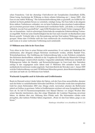Geld- und Bankwesen




schen Finanzkrise. Und der ehemalige Chefvolkswirt der Europäischen Zentralbank (EZB),
Otmar Issing, bescheinigt der Währung zu ihrem zehnten Geburtstag am 1. Januar 2009: „Der
Euro ist eine stabile Währung.” Die Gemeinschaftswährung habe es geschafft, ein Gefühl der Si-
cherheit im Sturm globaler Krisen zu vermitteln, würdigte Issing. Der Euro habe in der jüngsten
Krise stärkere Turbulenzen verhindert, wie sie beim Festhalten an den einzelnen Landeswährun-
gen zu erwarten gewesen wären. Lob kommt auch von höchster Stelle: „Ich denke, es ist außerge-
wöhnlich, was der Euro geschafft hat”, sagte EZB-Präsident Jean-Claude Trichet vergangene Wo-
che vor Journalisten. Auch in schwierigen Zeiten habe die europäische Einheitswährung Vertrau-
en eingeflößt. Nicht nur seine Glaubwürdigkeit hat der Euro nach Ansicht von Beobachtern unter
Beweis gestellt. Vielmehr habe er die Bewunderung und den Neid anderer Währungen auf sich
gezogen. Hinter dem US-Dollar stellt der Euro mittlerweile die zweitwichtigste Währung dar,
auch wenn er in seiner weltweiten Verbreitung noch zurücksteht.

15 Millionen neue Jobs in der Euro-Zone

Trotz allem ist der Euro in seiner Heimat nicht unumstritten. Er sei zudem als Sündenbock bei
unliebsamen, aber dringend nötigen Reformen missbraucht worden, erklärte Randall Filer,
Wirtschaftsprofessor. Die Einführung der Einheitswährung habe es den Politikern ermöglicht,
ihre Reformen durchzuführen, während sie die Vorgaben der EZB oder des Maastricht-Vertrags
für die Belastungen verantwortlich machten. Ungeachtet anhaltender Differenzen innerhalb der
Währungszone haben die Handels- und Reiseerleichterungen im Euro-Land aber Statistiken
zufolge in den vergangenen sechs Jahren rund 15 Millionen Jobs entstehen lassen. Auch
ausländische Investitionen wurden angelockt. Nach dem Beitritt der Slowakei zum 1. Januar 2009
wird die Einheitswährung von rund 330 Millionen Menschen genutzt, deren Bruttoinlandsprodukt
sich dann auf mehr als vier Billionen Euro beläuft.

Wachsende Sympathie auch in Schweden und Großbritannien

Rund ein Dutzend weitere Länder haben die Option, sich der Euro-Zone anzuschließen, darunter
auch die bisher so zurückhaltenden Schweden und Briten. In Schweden wurde dem europäischen
Geld bei einem Referendum 2003 eine Absage erteilt, inzwischen scheinen die Befürworter
jedoch an Einfluss zu gewinnen. Selbst in Großbritannien zeichnen sich neue Sympathien für den
Euro ab. So ließ EU-Kommissionspräsident José Manuel Barroso vor einigen Wochen über
seinen Sprecher durchsickern, dass ihm einige Mitglieder der Londoner Regierung anvertraut
hätten, sie dächten über eine Ablösung ihres Pfunds nach. Die Informanten würden nicht
preisgeben, aber mehrere Politiker hätten eingeräumt: „Wenn wir den Euro hätten, ginge es uns
besser.”
                                                 Hamburger Abendblatt/ www.abendblatt.de 2008.12.23




                                                                                                  81
 