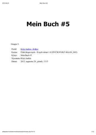 2012.08.24.                                                 Mein Buch #5




                                          Mein Buch #5


               Gruppe 5.

                Portál:    Kétyi András :: Külker
                Kurzus: Üzleti idegen nyelv - II.nyelv német 1 (UZNY3KNNIKT-KKAN_G02)
                Könyv:     Mein Buch #5
                Nyomtatta: Kétyi András
                Dátum:     2012. augusztus 24., péntek, 13:15




attilapaksi.hu/kulker/mod/book/tool/print/index.php?id=15                               1/12
 
